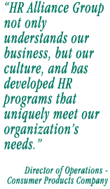 HR Alliance Group not only understands our business, but our culture, and has been able to develop HR programs that uniquely meet our organizations needs.   Director of Operations  Consumer Products Company